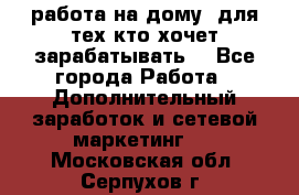 работа на дому  для тех кто хочет зарабатывать. - Все города Работа » Дополнительный заработок и сетевой маркетинг   . Московская обл.,Серпухов г.